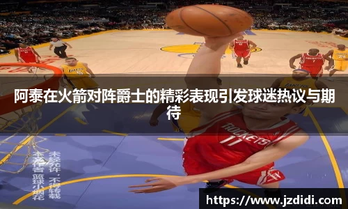 阿泰在火箭对阵爵士的精彩表现引发球迷热议与期待